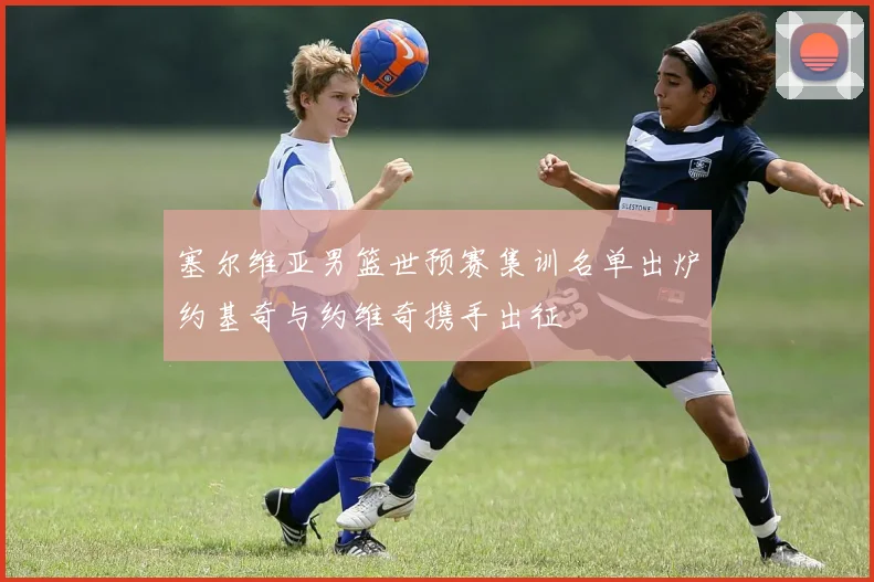 塞尔维亚男篮世预赛集训名单出炉约基奇与约维奇携手出征
