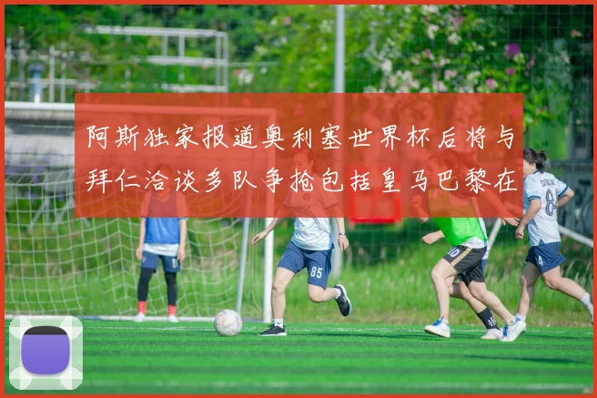 阿斯独家报道奥利塞世界杯后将与拜仁洽谈多队争抢包括皇马巴黎在内