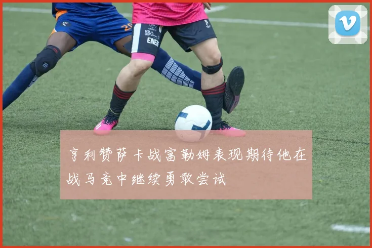 亨利赞萨卡战富勒姆表现期待他在战马竞中继续勇敢尝试