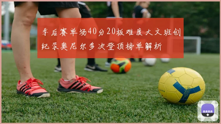 季后赛单场40分20板难度大文班创纪录奥尼尔多次登顶榜单解析