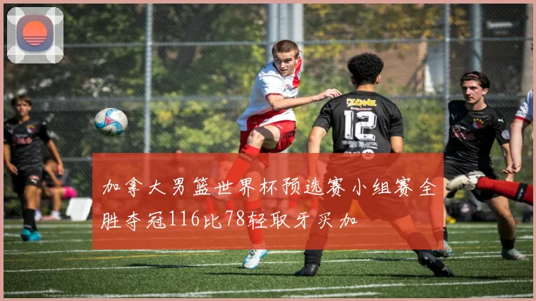 加拿大男篮世界杯预选赛小组赛全胜夺冠116比78轻取牙买加