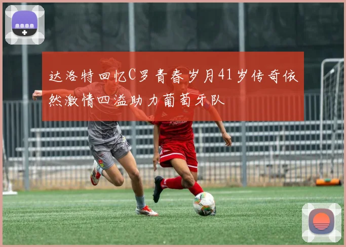 达洛特回忆C罗青春岁月41岁传奇依然激情四溢助力葡萄牙队