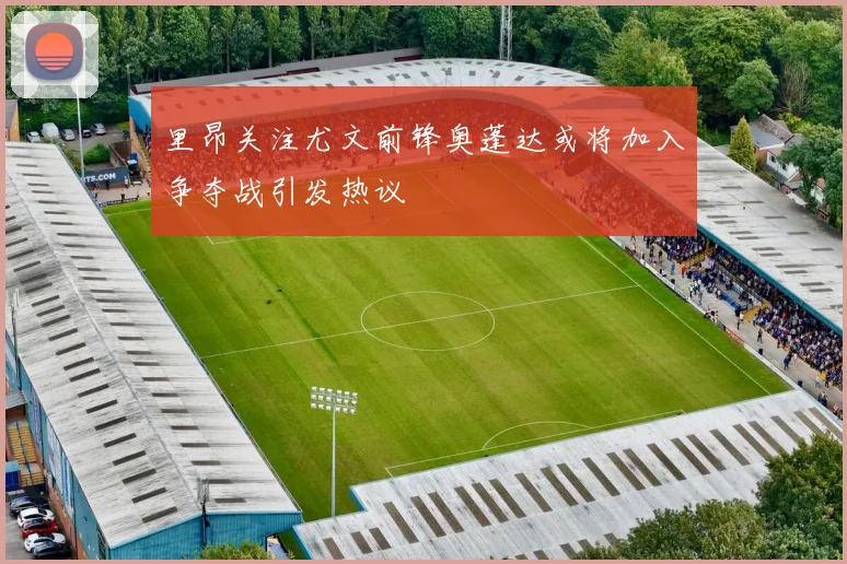 里昂关注尤文前锋奥蓬达或将加入争夺战引发热议