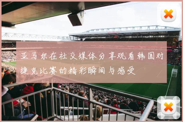 亚马尔在社交媒体分享观看韩国对捷克比赛的精彩瞬间与感受
