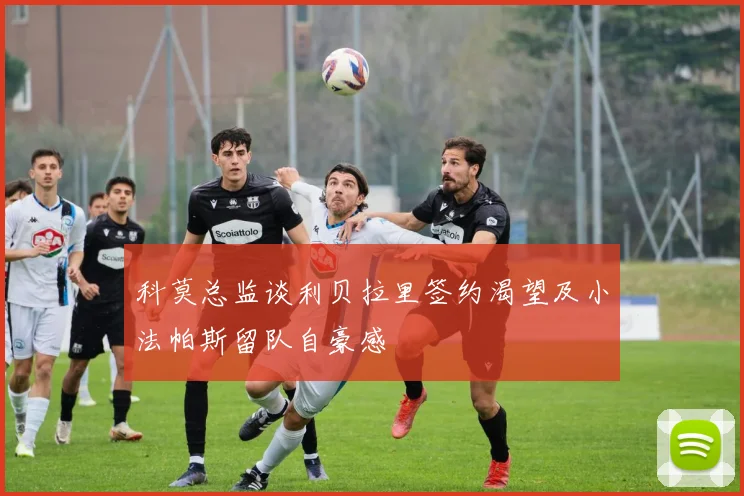 科莫总监谈利贝拉里签约渴望及小法帕斯留队自豪感