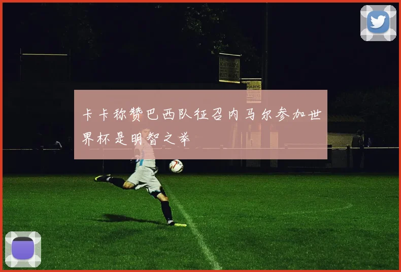 卡卡称赞巴西队征召内马尔参加世界杯是明智之举