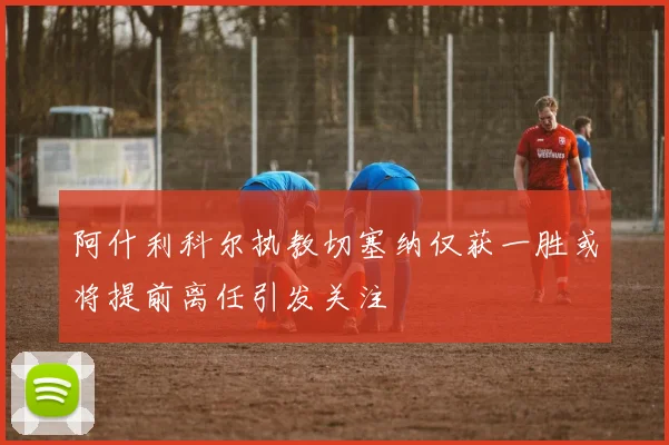 阿什利科尔执教切塞纳仅获一胜或将提前离任引发关注