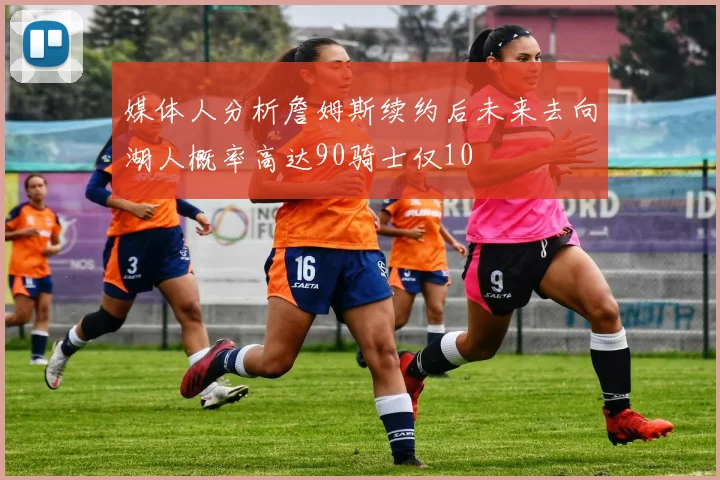 媒体人分析詹姆斯续约后未来去向湖人概率高达90骑士仅10