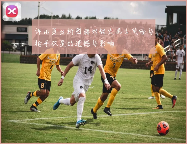 评论员分析图赫尔错失恩古莫哈与枪手双星的遗憾与影响