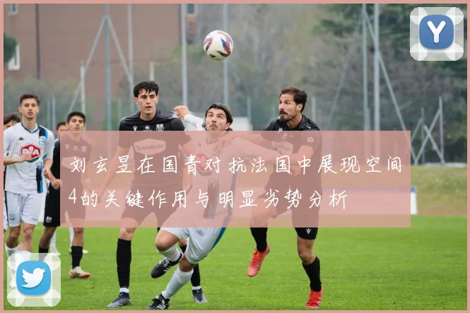刘玄昱在国青对抗法国中展现空间4的关键作用与明显劣势分析