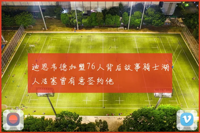 迪恩韦德加盟76人背后故事骑士湖人活塞曾有意签约他