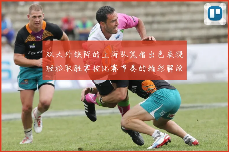 双大外缺阵的上海队凭借出色表现轻松取胜掌控比赛节奏的精彩解读