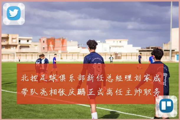 北控足球俱乐部新任总经理刘家成带队亮相张庆鹏正式离任主帅职务