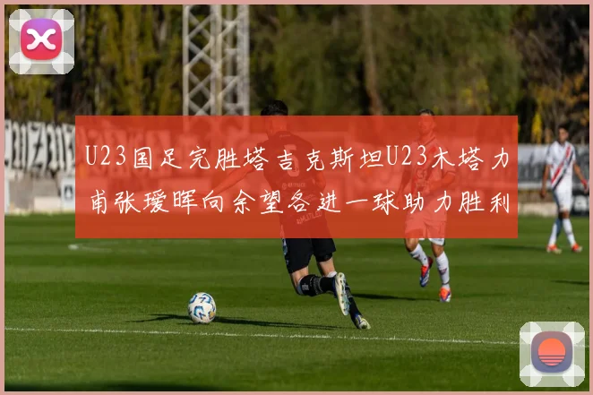 U23国足完胜塔吉克斯坦U23木塔力甫张瑷晖向余望各进一球助力胜利
