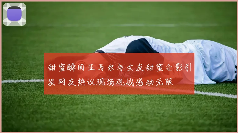 甜蜜瞬间亚马尔与女友甜蜜合影引发网友热议现场观战感动无限
