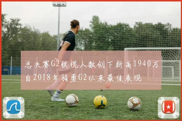 总决赛G2收视人数创下新高1940万自2018年骑勇G2以来最佳表现